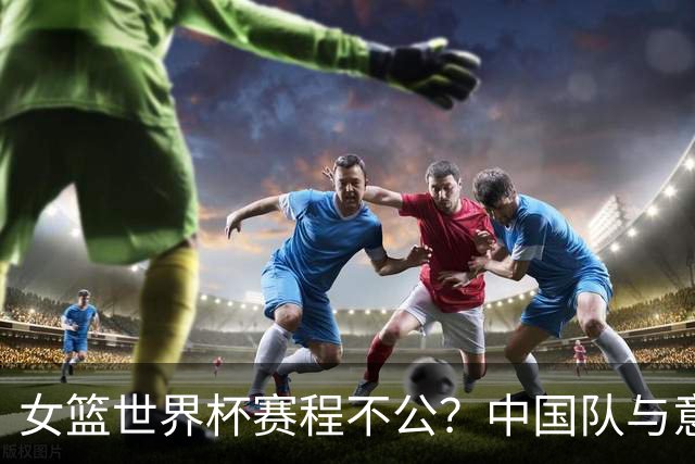 女篮世界杯赛程不公？中国队与意大利面临挑战